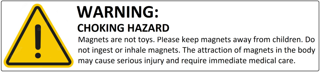 WARNING: CHOKING HAZARD Magnets are not toys. Please keep magnets away from children. Do not ingest or inhale magnets. The attraction of magnets in the body may cause serious injury and require immediate medical care.